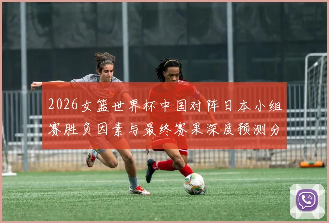 2026女篮世界杯中国对阵日本小组赛胜负因素与最终赛果深度预测分析