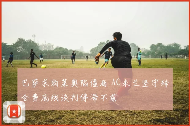 巴萨求购莱奥陷僵局 AC米兰坚守转会费底线谈判停滞不前