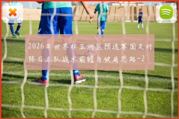 2026年世界杯亚洲区预选赛国足对阵日本队战术前瞻与破局思路