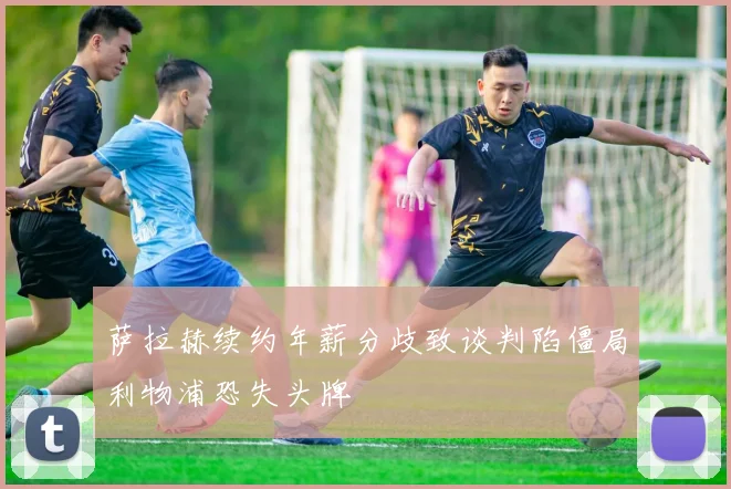 萨拉赫续约年薪分歧致谈判陷僵局利物浦恐失头牌