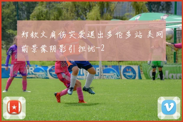 郑钦文肩伤突袭退出多伦多站 美网前景蒙阴影引担忧