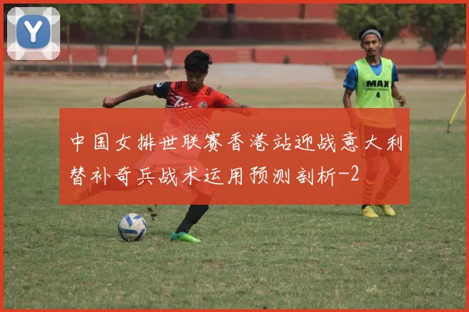 中国女排世联赛香港站迎战意大利替补奇兵战术运用预测剖析