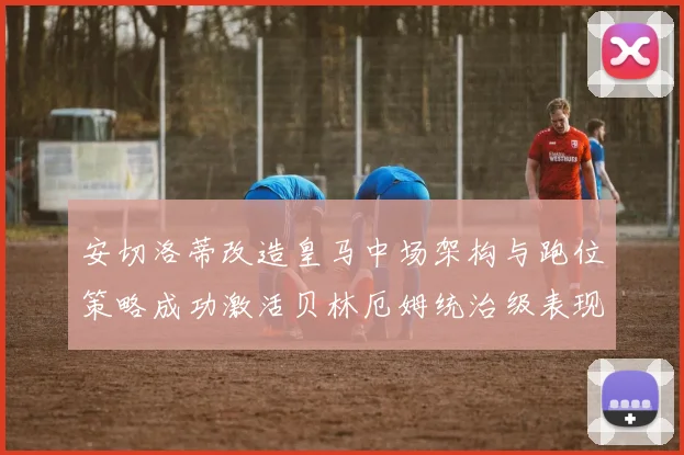 安切洛蒂改造皇马中场架构与跑位策略成功激活贝林厄姆统治级表现