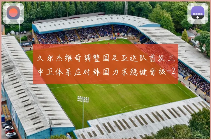 久尔杰维奇调整国足亚运队首发三中卫体系应对韩国力求稳健晋级