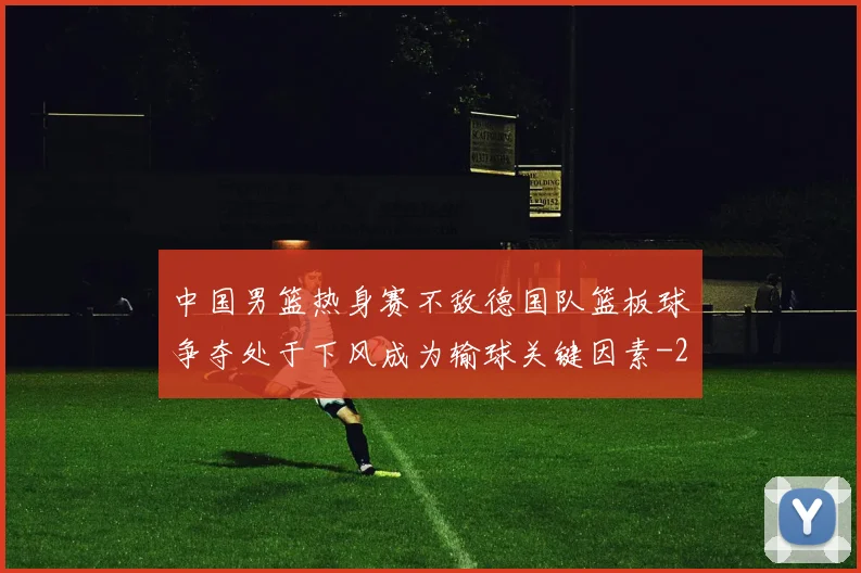 中国男篮热身赛不敌德国队篮板球争夺处于下风成为输球关键因素