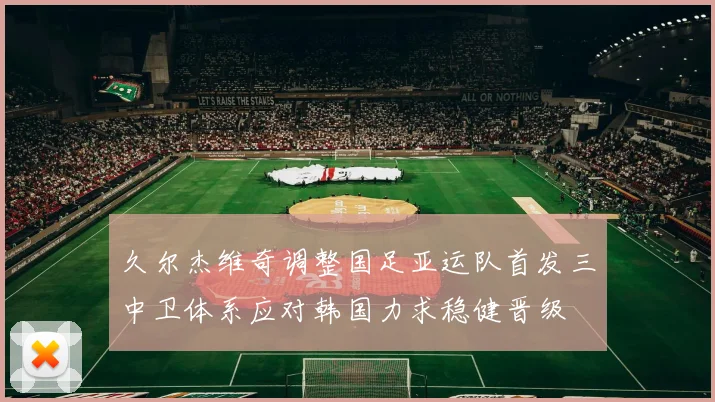 久尔杰维奇调整国足亚运队首发三中卫体系应对韩国力求稳健晋级