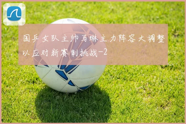 国乒女队主帅马琳主力阵容大调整以应对新赛制挑战