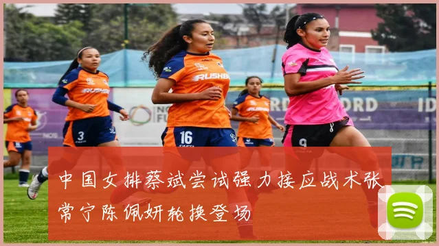 中国女排蔡斌尝试强力接应战术张常宁陈佩妍轮换登场