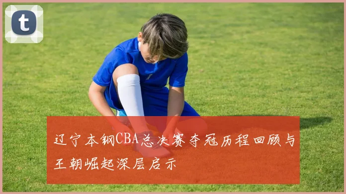 辽宁本钢CBA总决赛夺冠历程回顾与王朝崛起深层启示