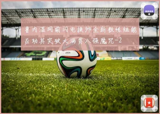 鲁内温网前闪电换帅全新教练组能否助其突破大满贯八强魔咒