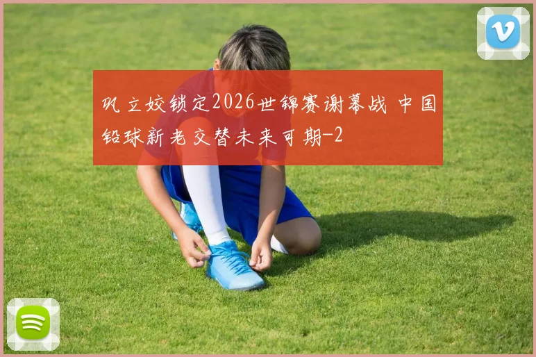 巩立姣锁定2026世锦赛谢幕战 中国铅球新老交替未来可期