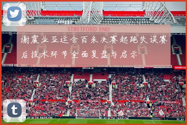 谢震业亚运会百米决赛起跑失误赛后技术环节全面复盘与启示
