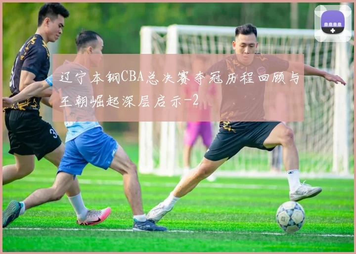 辽宁本钢CBA总决赛夺冠历程回顾与王朝崛起深层启示