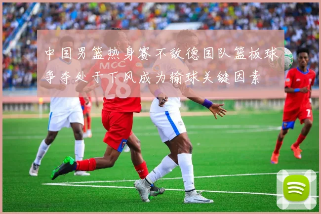 中国男篮热身赛不敌德国队篮板球争夺处于下风成为输球关键因素