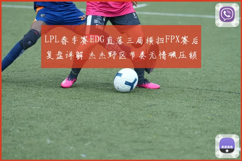 LPL春季赛EDG直落三局横扫FPX赛后复盘详解 杰杰野区节奏无情碾压锁定胜局