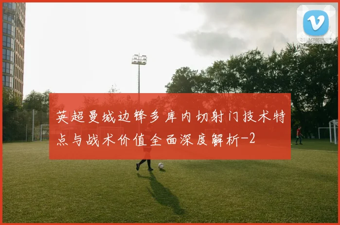 英超曼城边锋多库内切射门技术特点与战术价值全面深度解析
