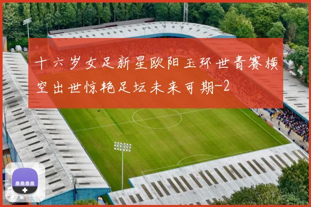 十六岁女足新星欧阳玉环世青赛横空出世惊艳足坛未来可期