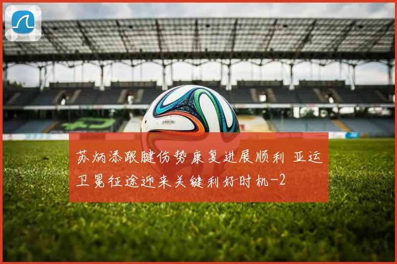 苏炳添跟腱伤势康复进展顺利 亚运卫冕征途迎来关键利好时机