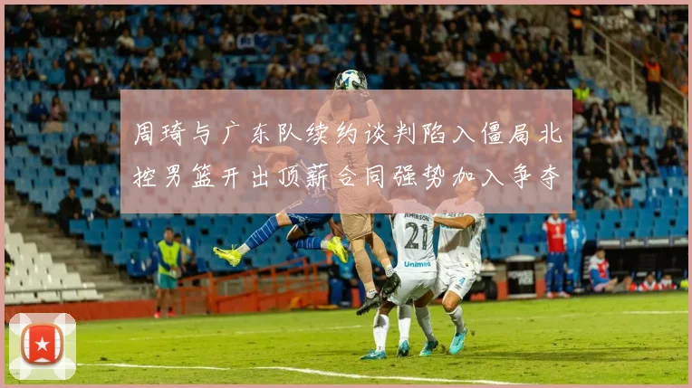 周琦与广东队续约谈判陷入僵局北控男篮开出顶薪合同强势加入争夺
