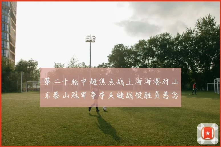 第二十轮中超焦点战上海海港对山东泰山冠军争夺关键战役胜负悬念及精彩看点全方位前瞻