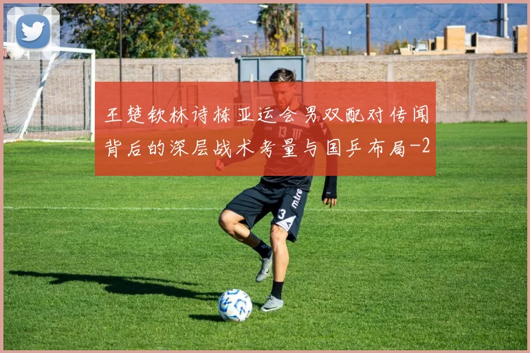 王楚钦林诗栋亚运会男双配对传闻背后的深层战术考量与国乒布局