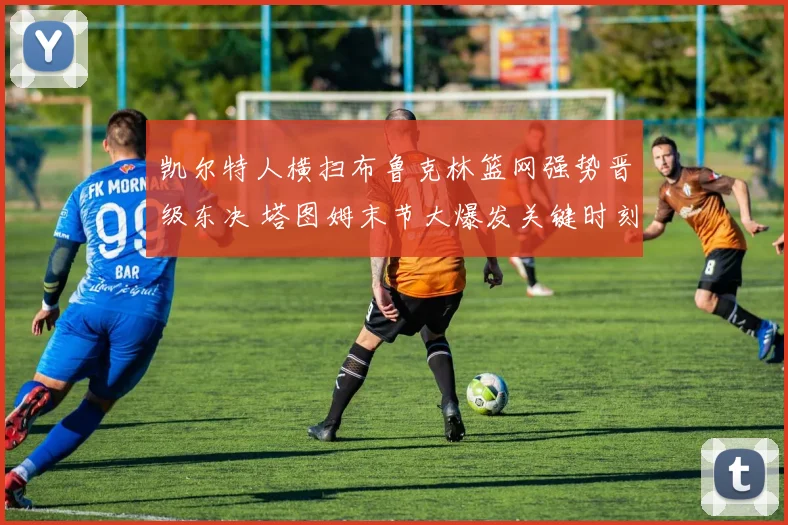 凯尔特人横扫布鲁克林篮网强势晋级东决 塔图姆末节大爆发关键时刻全回顾复盘