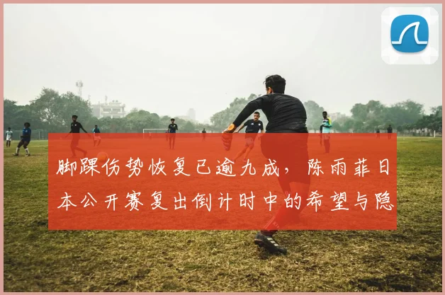 脚踝伤势恢复已逾九成，陈雨菲日本公开赛复出倒计时中的希望与隐忧
