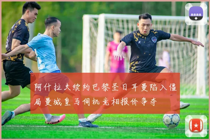 阿什拉夫续约巴黎圣日耳曼陷入僵局曼城皇马伺机竞相报价争夺