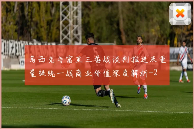 乌西克与富里三番战谈判推进及重量级统一战商业价值深度解析