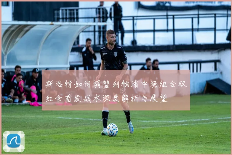 斯洛特如何调整利物浦中场组合双红会首发战术深度解析与展望
