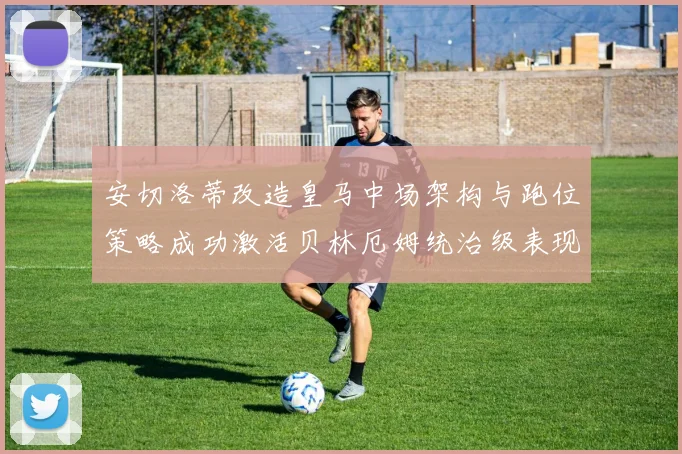 安切洛蒂改造皇马中场架构与跑位策略成功激活贝林厄姆统治级表现
