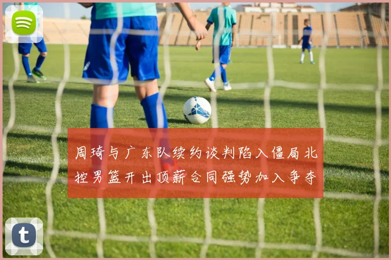 周琦与广东队续约谈判陷入僵局北控男篮开出顶薪合同强势加入争夺