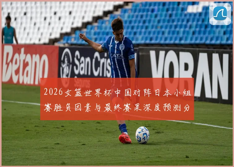 2026女篮世界杯中国对阵日本小组赛胜负因素与最终赛果深度预测分析