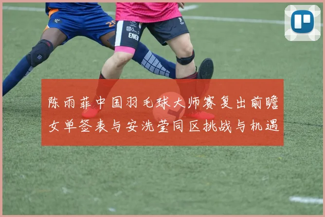 陈雨菲中国羽毛球大师赛复出前瞻女单签表与安洗莹同区挑战与机遇