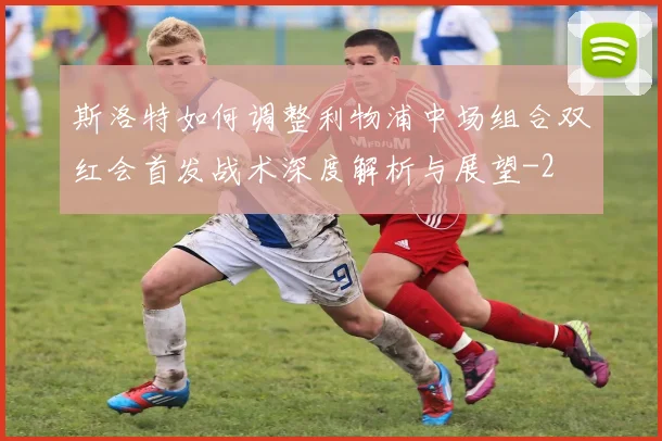 斯洛特如何调整利物浦中场组合双红会首发战术深度解析与展望