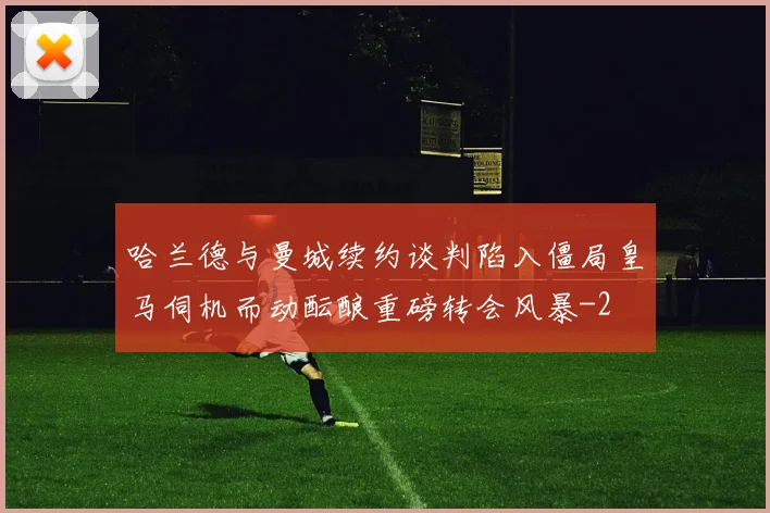 哈兰德与曼城续约谈判陷入僵局皇马伺机而动酝酿重磅转会风暴