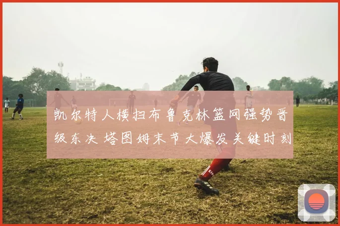 凯尔特人横扫布鲁克林篮网强势晋级东决 塔图姆末节大爆发关键时刻全回顾复盘