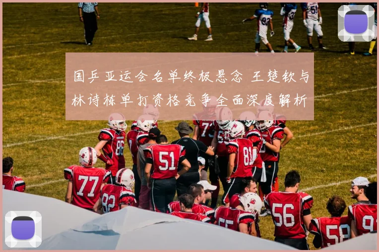 国乒亚运会名单终极悬念 王楚钦与林诗栋单打资格竞争全面深度解析