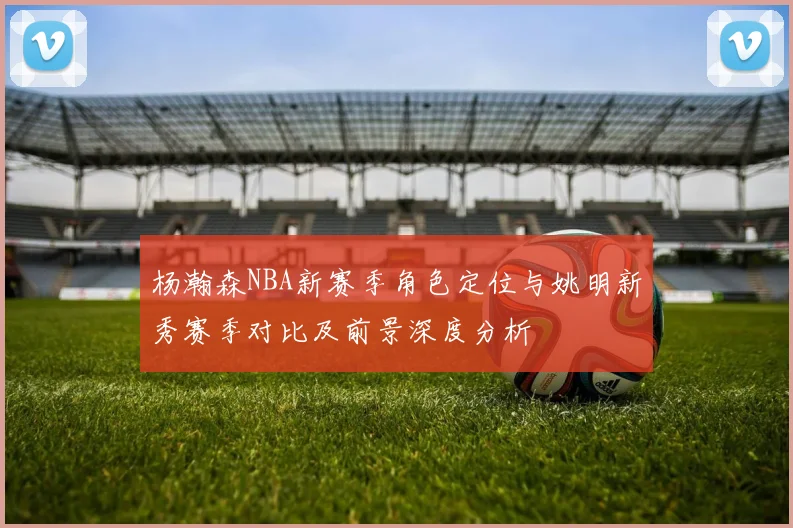 杨瀚森NBA新赛季角色定位与姚明新秀赛季对比及前景深度分析
