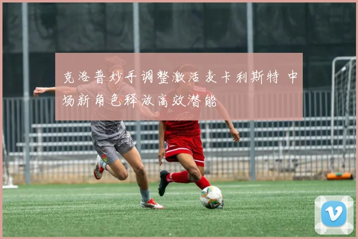 克洛普妙手调整激活麦卡利斯特 中场新角色释放高效潜能