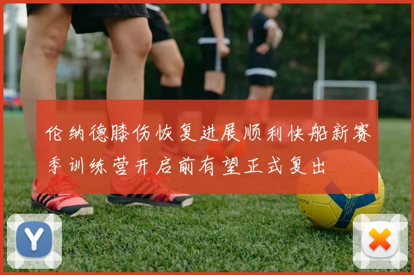 伦纳德膝伤恢复进展顺利快船新赛季训练营开启前有望正式复出